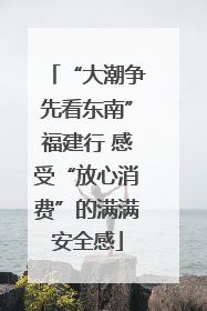 “大潮争先看东南”福建行 感受“放心消费”的满满安全感
